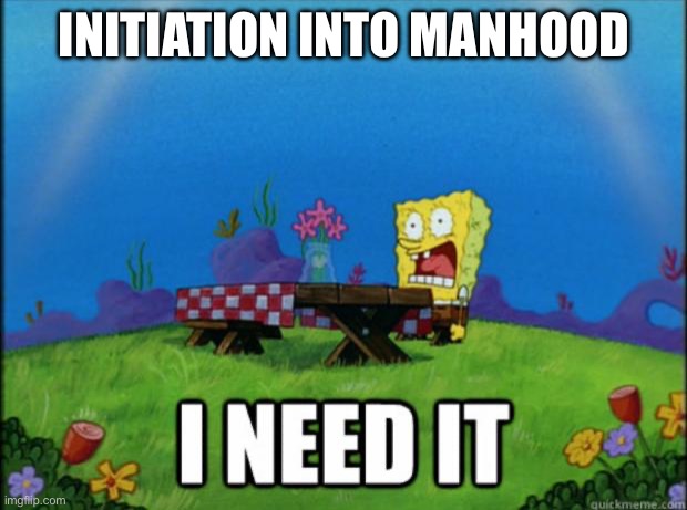 spongebob I need it | INITIATION INTO MANHOOD | image tagged in spongebob i need it | made w/ Imgflip meme maker