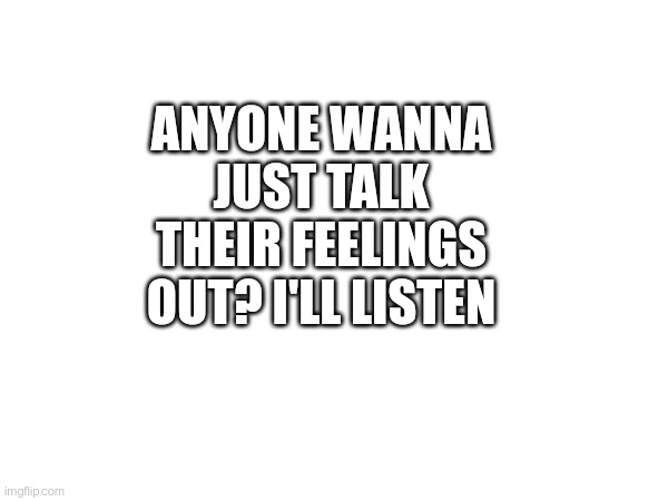 ANYONE WANNA JUST TALK THEIR FEELINGS OUT? I'LL LISTEN | made w/ Imgflip meme maker