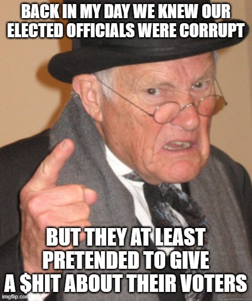 Back In My Day Meme | BACK IN MY DAY WE KNEW OUR ELECTED OFFICIALS WERE CORRUPT; BUT THEY AT LEAST PRETENDED TO GIVE A $HIT ABOUT THEIR VOTERS | image tagged in memes,back in my day | made w/ Imgflip meme maker