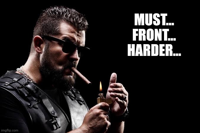 Unapologetically Masculine | MUST... FRONT... HARDER... | image tagged in unapologetically masculine | made w/ Imgflip meme maker