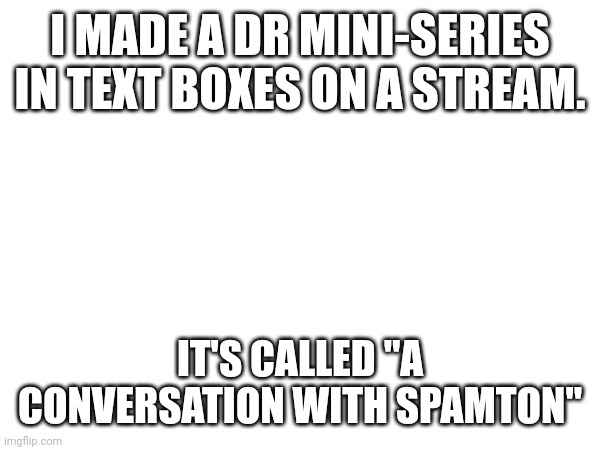 https://imgflip.com/m/Spamton-Concersation | I MADE A DR MINI-SERIES IN TEXT BOXES ON A STREAM. IT'S CALLED "A CONVERSATION WITH SPAMTON" | image tagged in e | made w/ Imgflip meme maker
