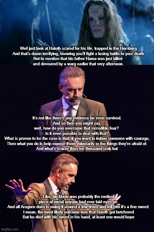 haleth_jordan peterson | Well just look at Haleth scared for his life, trapped in the Hornburg
And that’s damn terrifying, knowing you’ll fight a losing battle to your death
Not to mention that his father Hama was just killed 
and devoured by a warg earlier that very afternoon. It’s not like there’s any evidence he even survived.
And so then you might say, well, how do you overcome that incredible fear? 
Is it even possible to deal with that?

What is proven to be the case is that, if you want to imbue someone with courage,
Then what you do is help expose them voluntarily to the things they’re afraid of.
And what’s scarier than ten thousand uruk-hai; Like, his blade was probably the rustiest piece of metal anyone had ever laid eyes on.
And all Aragorn does is swing it around a few times and tell him it’s a fine sword.
I mean, the most likely outcome was that Haleth got butchered
But he died with his sword in his hand, at least one would hope | image tagged in jordan peterson,lotr | made w/ Imgflip meme maker