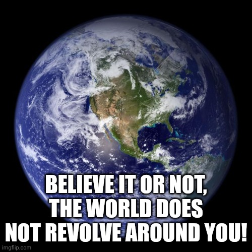 Narcissists | BELIEVE IT OR NOT, THE WORLD DOES NOT REVOLVE AROUND YOU! | image tagged in earth | made w/ Imgflip meme maker
