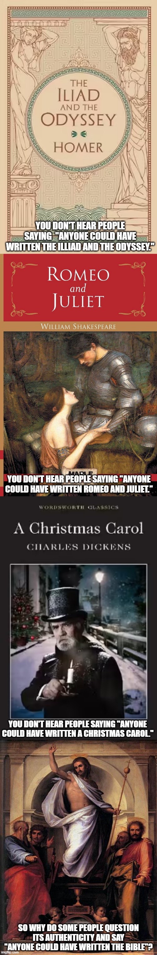 Atheists' Folly. | YOU DON'T HEAR PEOPLE SAYING  "ANYONE COULD HAVE WRITTEN THE ILLIAD AND THE ODYSSEY."; YOU DON'T HEAR PEOPLE SAYING "ANYONE COULD HAVE WRITTEN ROMEO AND JULIET."; YOU DON'T HEAR PEOPLE SAYING "ANYONE COULD HAVE WRITTEN A CHRISTMAS CAROL."; SO WHY DO SOME PEOPLE QUESTION ITS AUTHENTICITY AND SAY "ANYONE COULD HAVE WRITTEN THE BIBLE"? | image tagged in literature,authorship,authenticity | made w/ Imgflip meme maker