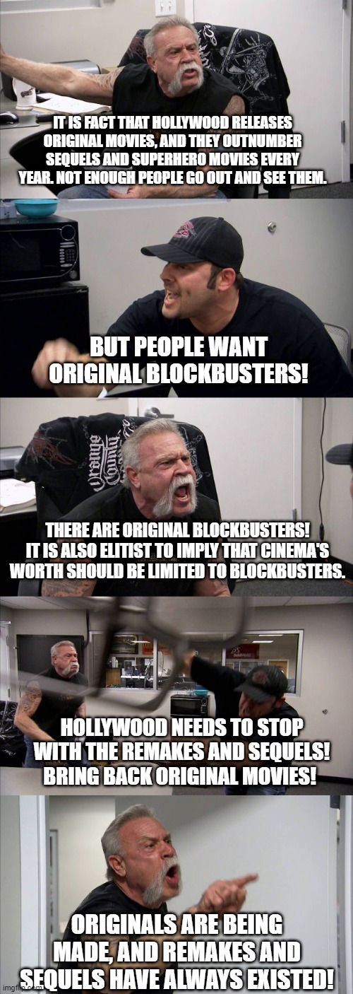 "Bring back original movies because I'm not watching ones that have already been made." | IT IS FACT THAT HOLLYWOOD RELEASES ORIGINAL MOVIES, AND THEY OUTNUMBER SEQUELS AND SUPERHERO MOVIES EVERY YEAR. NOT ENOUGH PEOPLE GO OUT AND SEE THEM. BUT PEOPLE WANT ORIGINAL BLOCKBUSTERS! THERE ARE ORIGINAL BLOCKBUSTERS! IT IS ALSO ELITIST TO IMPLY THAT CINEMA'S WORTH SHOULD BE LIMITED TO BLOCKBUSTERS. HOLLYWOOD NEEDS TO STOP WITH THE REMAKES AND SEQUELS! BRING BACK ORIGINAL MOVIES! ORIGINALS ARE BEING MADE, AND REMAKES AND SEQUELS HAVE ALWAYS EXISTED! | image tagged in american chopper argument,movies,cinema | made w/ Imgflip meme maker
