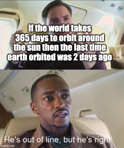 earth 1/3/2023 | If the world takes 365 days to orbit around the sun then the last time earth orbited was 2 days ago | image tagged in he's out of line but he's right | made w/ Imgflip meme maker