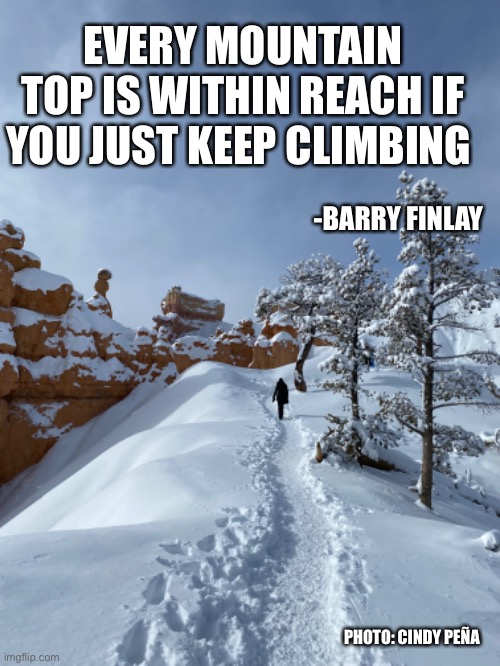 Every mountain top is within reach | EVERY MOUNTAIN TOP IS WITHIN REACH IF YOU JUST KEEP CLIMBING; -BARRY FINLAY; PHOTO: CINDY PEÑA | image tagged in mountain,mountain top,snow,goal,climbing,hiking | made w/ Imgflip meme maker
