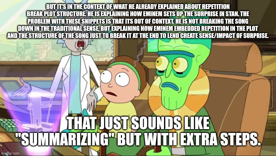 rick and morty-extra steps | BUT IT'S IN THE CONTEXT OF WHAT HE ALREADY EXPLAINED ABOUT REPETITION BREAK PLOT STRUCTURE. HE IS EXPLAINING HOW EMINEM SETS UP THE SURPRISE IN STAN. THE PROBLEM WITH THESE SNIPPETS IS THAT ITS OUT OF CONTEXT. HE IS NOT BREAKING THE SONG DOWN IN THE TRADITIONAL SENSE, BUT EXPLAINING HOW EMINEM EMBEDDED REPETITION IN THE PLOT AND THE STRUCTURE OF THE SONG JUST TO BREAK IT AT THE END TO LEND CREATE SENSE/IMPACT OF SURPRISE. THAT JUST SOUNDS LIKE "SUMMARIZING" BUT WITH EXTRA STEPS. | image tagged in rick and morty-extra steps | made w/ Imgflip meme maker