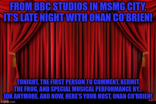 Stage Curtains | FROM BBC STUDIOS IN MSMG CITY, IT'S LATE NIGHT WITH ONAN CO'BRIEN! TONIGHT, THE FIRST PERSON TO COMMENT, KERMIT THE FROG, AND SPECIAL MUSICAL PERFORMANCE BY... IDK ANYMORE. AND NOW, HERE'S YOUR HOST, ONAN CO'BRIEN! | image tagged in stage curtains | made w/ Imgflip meme maker