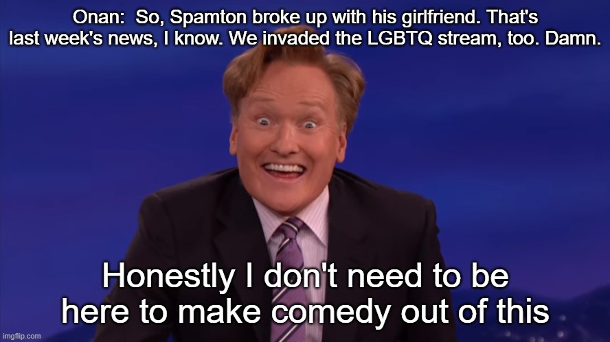 Conan O'Brien | Onan:  So, Spamton broke up with his girlfriend. That's last week's news, I know. We invaded the LGBTQ stream, too. Damn. Honestly I don't need to be here to make comedy out of this | image tagged in conan o'brien | made w/ Imgflip meme maker