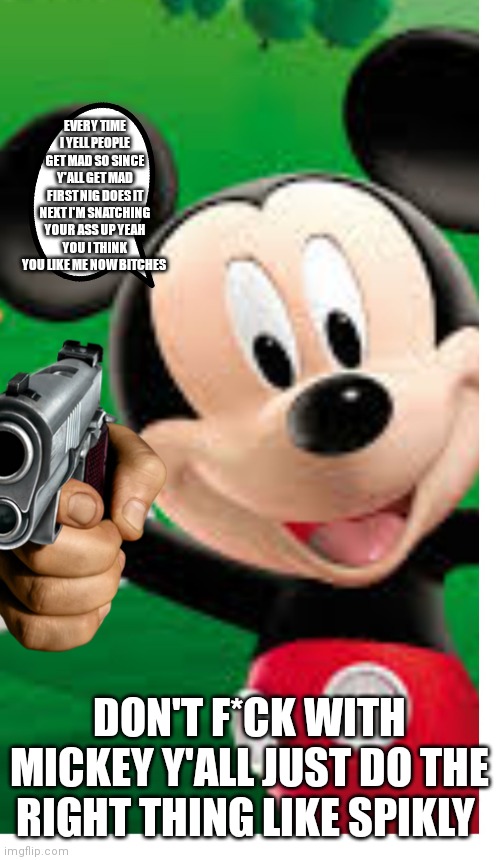 Do the right thing like spikley Mickey mouse edition | EVERY TIME I YELL PEOPLE GET MAD SO SINCE Y'ALL GET MAD FIRST NIG DOES IT NEXT I'M SNATCHING YOUR ASS UP YEAH YOU I THINK YOU LIKE ME NOW BITCHES; DON'T F*CK WITH MICKEY Y'ALL JUST DO THE RIGHT THING LIKE SPIKLY | image tagged in funny memes | made w/ Imgflip meme maker