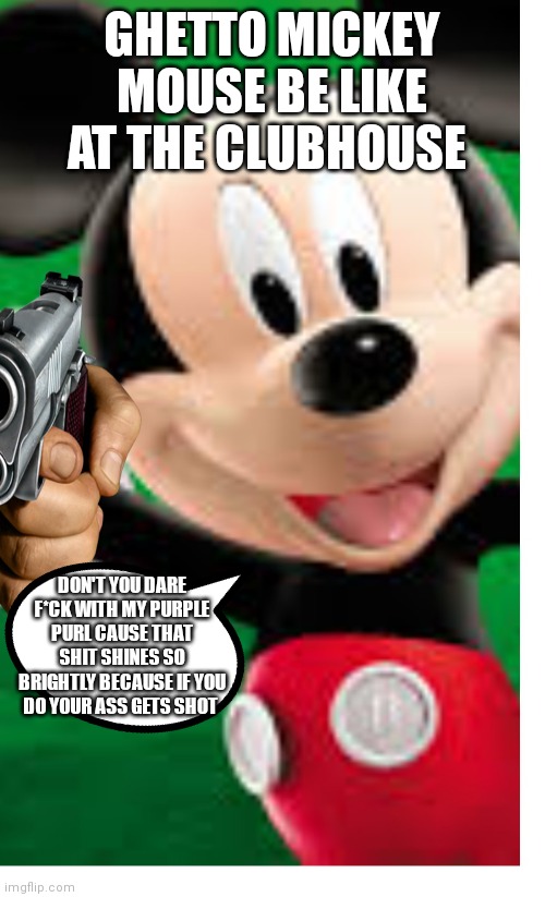 Do the right thing like spikley haha | GHETTO MICKEY MOUSE BE LIKE AT THE CLUBHOUSE; DON'T YOU DARE F*CK WITH MY PURPLE PURL CAUSE THAT SHIT SHINES SO BRIGHTLY BECAUSE IF YOU DO YOUR ASS GETS SHOT | image tagged in funny memes | made w/ Imgflip meme maker