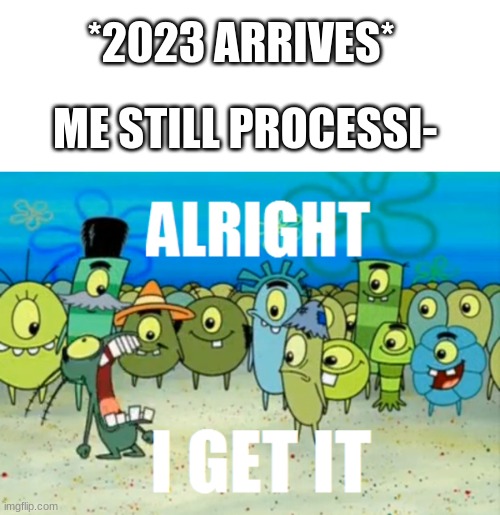WE'RE ALL PROCESSING 2015-16-17-18-19 STILL! I GET IT!!!!! | *2023 ARRIVES*; ME STILL PROCESSI- | image tagged in alright i get it,2023,happy new year,funny,memes,dankmemes | made w/ Imgflip meme maker