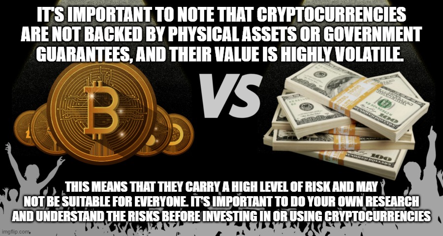 IT'S IMPORTANT TO NOTE THAT CRYPTOCURRENCIES ARE NOT BACKED BY PHYSICAL ASSETS OR GOVERNMENT GUARANTEES, AND THEIR VALUE IS HIGHLY VOLATILE. THIS MEANS THAT THEY CARRY A HIGH LEVEL OF RISK AND MAY NOT BE SUITABLE FOR EVERYONE. IT'S IMPORTANT TO DO YOUR OWN RESEARCH AND UNDERSTAND THE RISKS BEFORE INVESTING IN OR USING CRYPTOCURRENCIES | made w/ Imgflip meme maker