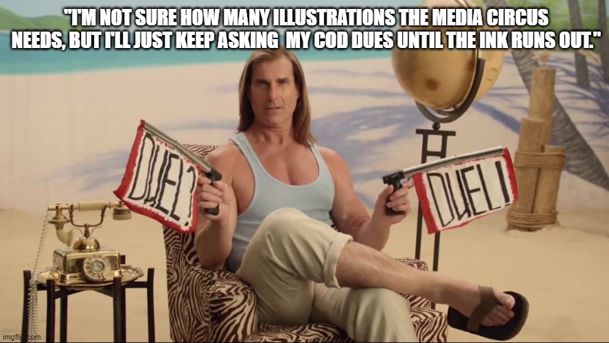 Fabio Duel | "I'M NOT SURE HOW MANY ILLUSTRATIONS THE MEDIA CIRCUS NEEDS, BUT I'LL JUST KEEP ASKING  MY COD DUES UNTIL THE INK RUNS OUT." | image tagged in fabio duel | made w/ Imgflip meme maker