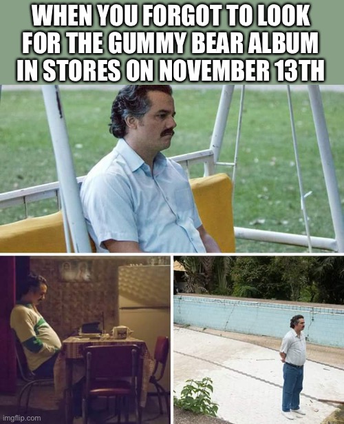 Sad Pablo Escobar Meme | WHEN YOU FORGOT TO LOOK FOR THE GUMMY BEAR ALBUM IN STORES ON NOVEMBER 13TH | image tagged in memes,sad pablo escobar | made w/ Imgflip meme maker