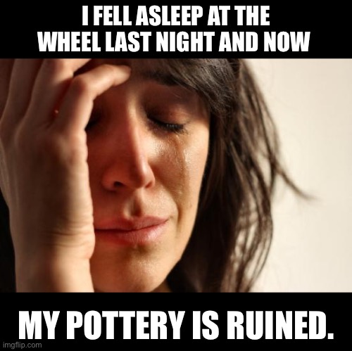Danger | I FELL ASLEEP AT THE WHEEL LAST NIGHT AND NOW; MY POTTERY IS RUINED. | image tagged in memes,first world problems | made w/ Imgflip meme maker