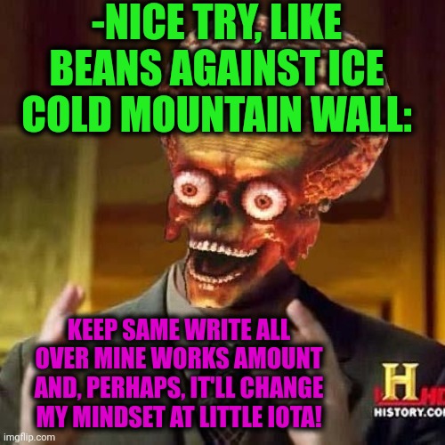aliens 6 | -NICE TRY, LIKE BEANS AGAINST ICE COLD MOUNTAIN WALL: KEEP SAME WRITE ALL OVER MINE WORKS AMOUNT AND, PERHAPS, IT'LL CHANGE MY MINDSET AT LI | image tagged in aliens 6 | made w/ Imgflip meme maker