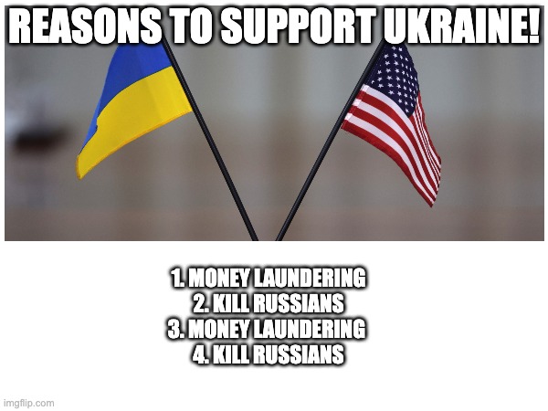 Reasons to Support Ukraine | REASONS TO SUPPORT UKRAINE! 1. MONEY LAUNDERING
2. KILL RUSSIANS
3. MONEY LAUNDERING 
4. KILL RUSSIANS | image tagged in ukraine,russia,politics,america,political meme | made w/ Imgflip meme maker