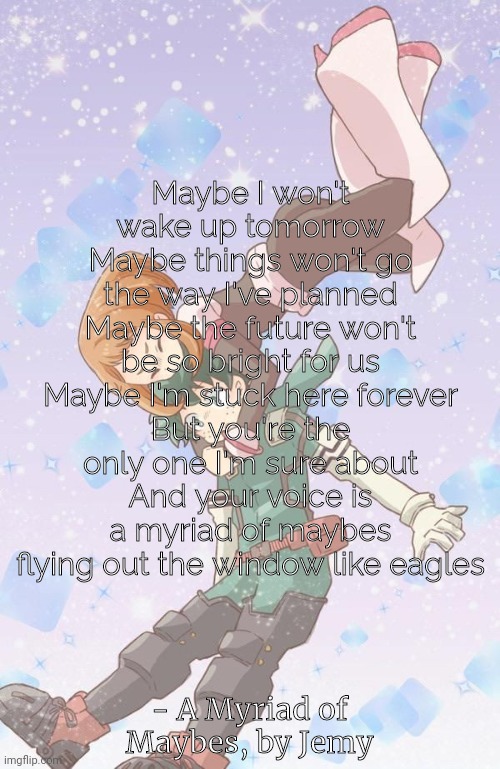 to a very special person I really care for a lot | Maybe I won't wake up tomorrow
Maybe things won't go the way I've planned
Maybe the future won't be so bright for us
Maybe I'm stuck here forever
But you're the only one I'm sure about
And your voice is a myriad of maybes flying out the window like eagles; - A Myriad of Maybes, by Jemy | made w/ Imgflip meme maker