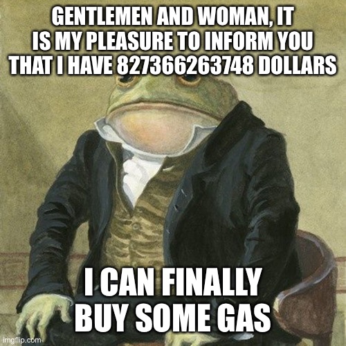 Gas prices be like | GENTLEMEN AND WOMAN, IT IS MY PLEASURE TO INFORM YOU THAT I HAVE 827366263748 DOLLARS; I CAN FINALLY BUY SOME GAS | image tagged in gentlemen it is with great pleasure to inform you that,gas prices | made w/ Imgflip meme maker