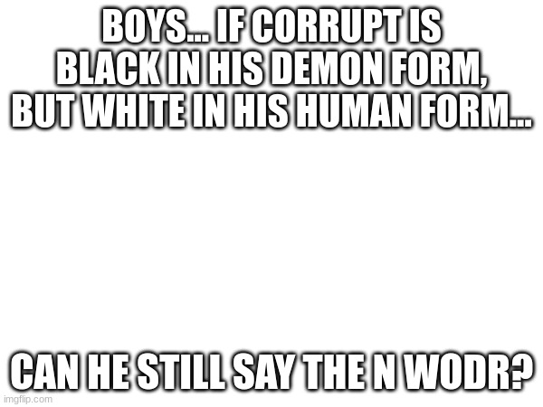 BOYS... IF CORRUPT IS BLACK IN HIS DEMON FORM, BUT WHITE IN HIS HUMAN FORM... CAN HE STILL SAY THE N WODR? | made w/ Imgflip meme maker