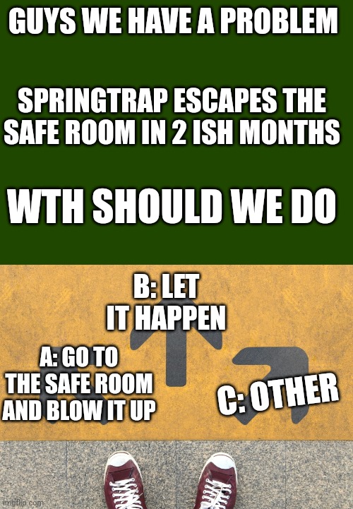 WE DON'T HAVE MUCH TIME, WE NEED TO DESIDE WHAT TO DO | GUYS WE HAVE A PROBLEM; SPRINGTRAP ESCAPES THE SAFE ROOM IN 2 ISH MONTHS; WTH SHOULD WE DO; B: LET IT HAPPEN; A: GO TO THE SAFE ROOM AND BLOW IT UP; C: OTHER | image tagged in choose a path,springtrap,escape,oh no,running out of time | made w/ Imgflip meme maker