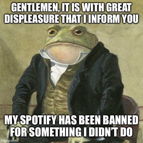 :[ | GENTLEMEN, IT IS WITH GREAT DISPLEASURE THAT I INFORM YOU; MY SPOTIFY HAS BEEN BANNED FOR SOMETHING I DIDN’T DO | image tagged in gentlemen it is with great pleasure to inform you that | made w/ Imgflip meme maker