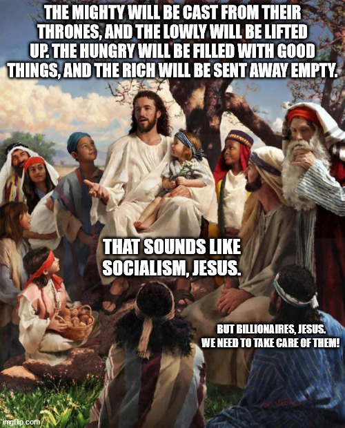 Story Time Jesus | THE MIGHTY WILL BE CAST FROM THEIR THRONES, AND THE LOWLY WILL BE LIFTED UP. THE HUNGRY WILL BE FILLED WITH GOOD THINGS, AND THE RICH WILL BE SENT AWAY EMPTY. THAT SOUNDS LIKE SOCIALISM, JESUS. BUT BILLIONAIRES, JESUS. WE NEED TO TAKE CARE OF THEM! | image tagged in story time jesus | made w/ Imgflip meme maker