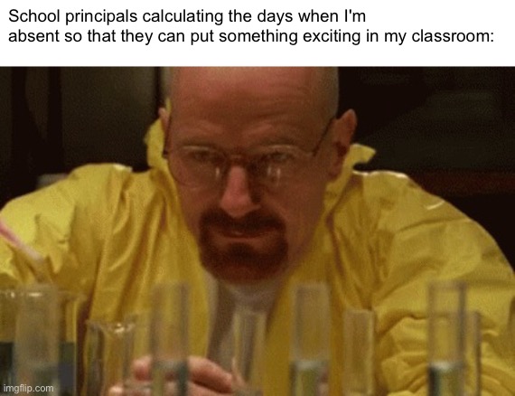 Why does this happen??? | School principals calculating the days when I'm absent so that they can put something exciting in my classroom: | image tagged in walter white cooking | made w/ Imgflip meme maker