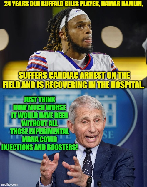 Yeah . . . there ain't nothin' fishy going on with all these athletes having cardiac arrests. | 24 YEARS OLD BUFFALO BILLS PLAYER, DAMAR HAMLIN, SUFFERS CARDIAC ARREST ON THE FIELD AND IS RECOVERING IN THE HOSPITAL. JUST THINK HOW MUCH WORSE IT WOULD HAVE BEEN WITHOUT ALL THOSE EXPERIMENTAL MRNA COVID INJECTIONS AND BOOSTERS! | image tagged in covid | made w/ Imgflip meme maker