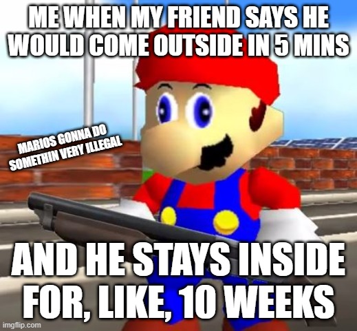 SMG4 Shotgun Mario | ME WHEN MY FRIEND SAYS HE WOULD COME OUTSIDE IN 5 MINS; MARIOS GONNA DO SOMETHIN VERY ILLEGAL; AND HE STAYS INSIDE FOR, LIKE, 10 WEEKS | image tagged in smg4 shotgun mario,relatable memes | made w/ Imgflip meme maker