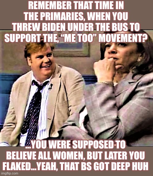 Chris Farley and Kamala | REMEMBER THAT TIME IN THE PRIMARIES, WHEN YOU THREW BIDEN UNDER THE BUS TO SUPPORT THE, “ME TOO” MOVEMENT? …YOU WERE SUPPOSED TO BELIEVE ALL WOMEN, BUT LATER YOU FLAKED…YEAH, THAT BS GOT DEEP HUH | image tagged in chris farley and kamala | made w/ Imgflip meme maker