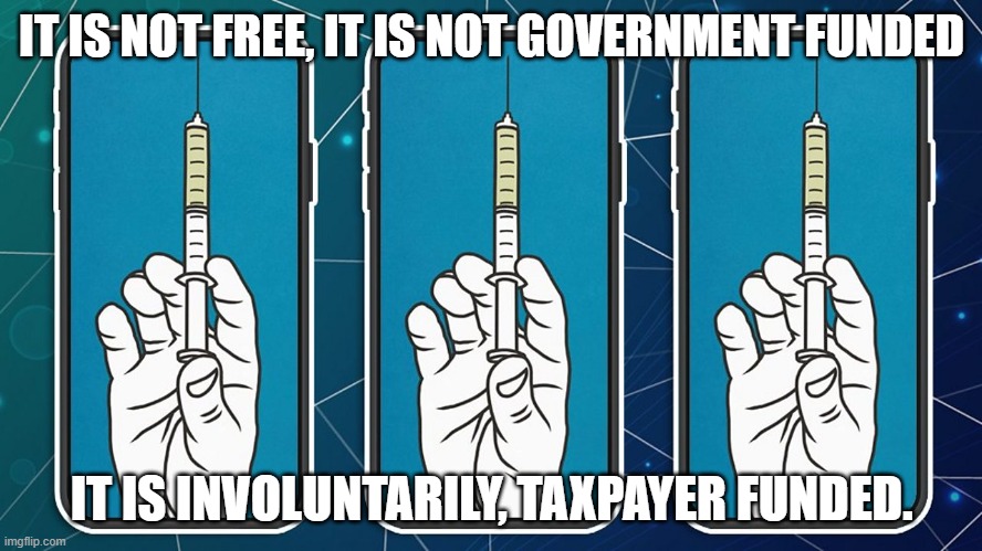 It is not free, It is not government funded… it is involuntarily, taxpayer funded. | IT IS NOT FREE, IT IS NOT GOVERNMENT FUNDED; IT IS INVOLUNTARILY, TAXPAYER FUNDED. | image tagged in covid vaccine,covidiots,free | made w/ Imgflip meme maker