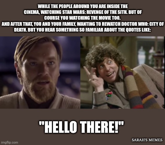 Hello There! |  WHILE THE PEOPLE AROUND YOU ARE INSIDE THE CINEMA, WATCHING STAR WARS: REVENGE OF THE SITH. BUT OF COURSE YOU WATCHING THE MOVIE TOO. 
AND AFTER THAT, YOU AND YOUR FAMILY, WANTING TO REWATCH DOCTOR WHO: CITY OF DEATH. BUT YOU HEAR SOMETHING SO FAMILIAR ABOUT THE QUOTES LIKE:; "HELLO THERE!"; SARAH'S MEMES | image tagged in star wars,doctor who | made w/ Imgflip meme maker