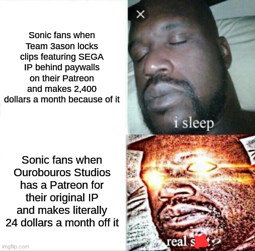 I don't have anything against Team 3ason, I made this comparison because it seems were getting angry at the most minor things | Sonic fans when Team 3ason locks clips featuring SEGA IP behind paywalls on their Patreon and makes 2,400 dollars a month because of it; Sonic fans when Ourobouros Studios has a Patreon for their original IP and makes literally 24 dollars a month off it | image tagged in memes,sleeping shaq,sonic omens,sonic satam | made w/ Imgflip meme maker