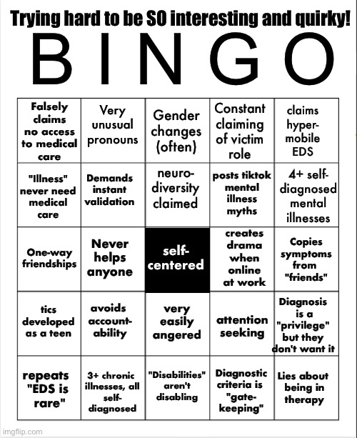 Quirky people so desperate to be "interesting" that they end up with a fake persona bingo | B I N G O; Trying hard to be SO interesting and quirky! Very unusual pronouns; Falsely
claims
no access
to medical
care; Gender changes (often); Constant
claiming
of victim
role; claims
hyper-
mobile
EDS; neuro-
diversity claimed; Demands
instant
validation; posts tiktok
mental
illness
myths; 4+ self-
diagnosed
mental
illnesses; "Illness"
never need
medical
care; self-
centered; creates
drama
when
online
at work; Copies
symptoms
from 
"friends"; Never
helps
anyone; One-way
friendships; tics developed
as a teen; avoids 
account-
ability; very
easily
angered; Diagnosis
 is a
"privilege"
but they
don't want it; attention
seeking; "Disabilities"
aren't
disabling; Lies about 
being in
therapy; repeats 
"EDS is
 rare"; Diagnostic
criteria is 
"gate-
keeping"; 3+ chronic 
illnesses, all
self-
diagnosed | image tagged in blank bingo,fake people,false self,quirky,edgelord,reality would be less disappointing | made w/ Imgflip meme maker