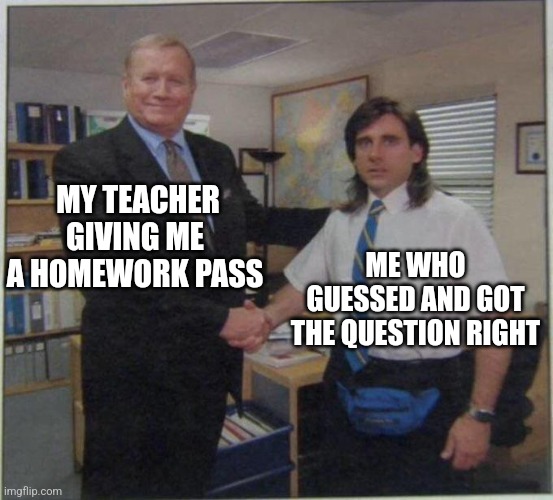 My bad... | MY TEACHER GIVING ME A HOMEWORK PASS; ME WHO GUESSED AND GOT THE QUESTION RIGHT | image tagged in the office handshake | made w/ Imgflip meme maker