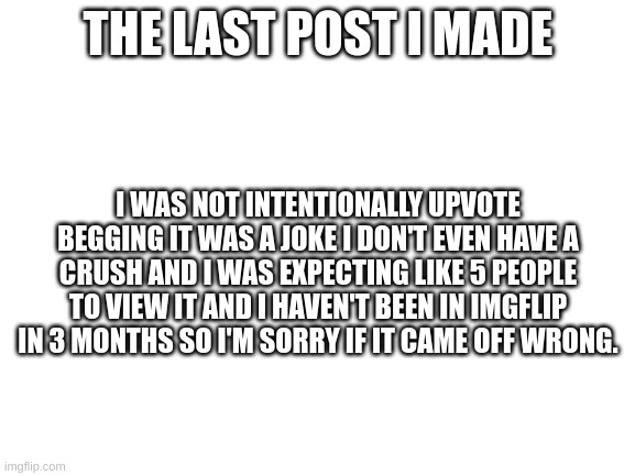 About the last post I made | THE LAST POST I MADE; I WAS NOT INTENTIONALLY UPVOTE BEGGING IT WAS A JOKE I DON'T EVEN HAVE A CRUSH AND I WAS EXPECTING LIKE 5 PEOPLE TO VIEW IT AND I HAVEN'T BEEN IN IMGFLIP IN 3 MONTHS SO I'M SORRY IF IT CAME OFF WRONG. | image tagged in blank white template | made w/ Imgflip meme maker