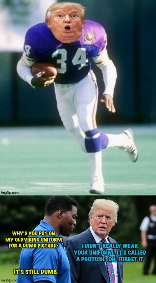 Herschel and The Donald | WHY'D YOU PUT ON MY OLD VIKING UNIFORM FOR A DUMB PICTURE? I DIDN'T REALLY WEAR YOUR UNIFORM.  IT'S CALLED A PHOTOSH...OH, FORGET IT. IT'S STILL DUMB. | image tagged in herschel walker trump | made w/ Imgflip meme maker