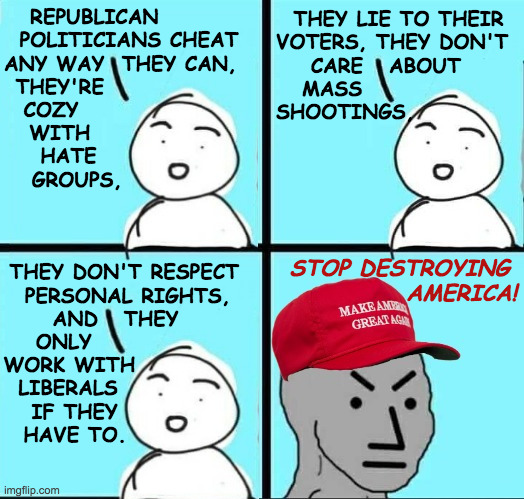 It was pointed out to me that our criticisms of the right are what's really destroying America. | THEY LIE TO THEIR
VOTERS, THEY DON'T
    CARE   ABOUT
   MASS
SHOOTINGS, REPUBLICAN        
POLITICIANS CHEAT
ANY WAY  THEY CAN,  
THEY'RE                
COZY                  
WITH                
HATE              
GROUPS, STOP DESTROYING
             AMERICA! THEY DON'T RESPECT   
PERSONAL RIGHTS,    
AND   THEY          
ONLY                    
WORK WITH               
LIBERALS                 
IF THEY                 
HAVE TO. | image tagged in maga npc an an0nym0us template,memes,republicans | made w/ Imgflip meme maker