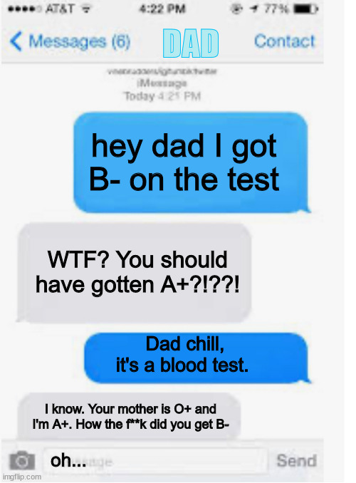 Bloody cheater | DAD; hey dad I got B- on the test; WTF? You should have gotten A+?!??! Dad chill, it's a blood test. I know. Your mother is O+ and I'm A+. How the f**k did you get B-; oh... | image tagged in blank text conversation,say sike right now | made w/ Imgflip meme maker