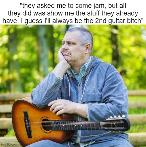 "they asked me to come jam, but all they did was show me the stuff they already have. I guess I'll always be the 2nd guitar bitch" | image tagged in guitar,music,bands,memes,unfair,sad | made w/ Imgflip meme maker