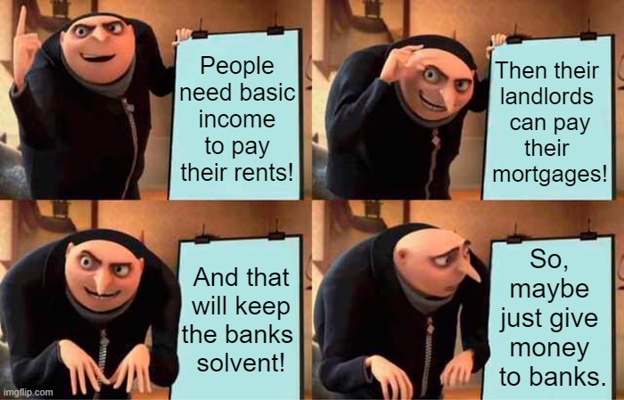 Banks Need Basic Income | People need basic
income to pay their rents! Then their 
landlords 
can pay
their 
mortgages! So, 
maybe 
just give 
money 
to banks. And that will keep the banks 
solvent! | image tagged in income inequality,banks,work,paycheck,pay,payday | made w/ Imgflip meme maker