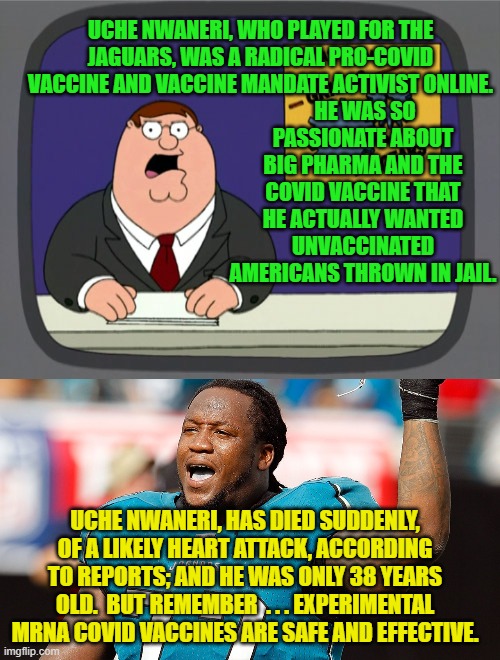 Have you had YOUR injections yet? | HE WAS SO PASSIONATE ABOUT BIG PHARMA AND THE COVID VACCINE THAT HE ACTUALLY WANTED UNVACCINATED AMERICANS THROWN IN JAIL. UCHE NWANERI, WHO PLAYED FOR THE JAGUARS, WAS A RADICAL PRO-COVID VACCINE AND VACCINE MANDATE ACTIVIST ONLINE. UCHE NWANERI, HAS DIED SUDDENLY, OF A LIKELY HEART ATTACK, ACCORDING TO REPORTS; AND HE WAS ONLY 38 YEARS OLD.  BUT REMEMBER  . . . EXPERIMENTAL MRNA COVID VACCINES ARE SAFE AND EFFECTIVE. | image tagged in peter griffin news | made w/ Imgflip meme maker