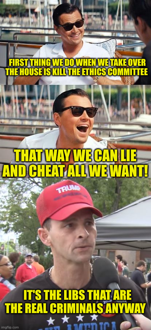It's pathic how little they try to hide their grift anymore. It's more pathic their sheep base accept it as good | FIRST THING WE DO WHEN WE TAKE OVER THE HOUSE IS KILL THE ETHICS COMMITTEE; THAT WAY WE CAN LIE AND CHEAT ALL WE WANT! IT'S THE LIBS THAT ARE THE REAL CRIMINALS ANYWAY | image tagged in memes,leonardo dicaprio wolf of wall street,trump supporter | made w/ Imgflip meme maker