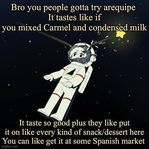 Look it up | Bro you people gotta try arequipe 
It tastes like if you mixed Carmel and condensed milk; It taste so good plus they like put it on like every kind of snack/dessert here
You can like get it at some Spanish market | image tagged in avogado6 | made w/ Imgflip meme maker