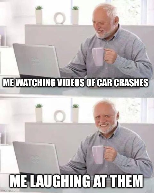 Hide the Pain Harold Meme | ME WATCHING VIDEOS OF CAR CRASHES; ME LAUGHING AT THEM | image tagged in memes,hide the pain harold | made w/ Imgflip meme maker