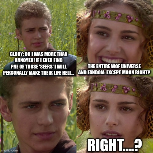 Anakin Padme 4 Panel | GLORY: OH I WAS MORE THAN ANNOYED! IF I EVER FIND PNE OF THOSE 'SEERS' I WILL PERSONALLY MAKE THEIR LIFE HELL... THE ENTIRE WOF UNIVERSE AND FANDOM: EXCEPT MOON RIGHT? RIGHT....? | image tagged in anakin padme 4 panel | made w/ Imgflip meme maker