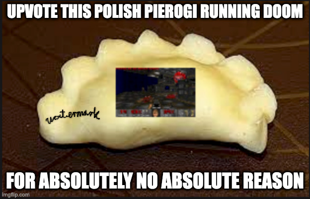 It takes the right skill to cook pierogis running DOOM. | UPVOTE THIS POLISH PIEROGI RUNNING DOOM; FOR ABSOLUTELY NO ABSOLUTE REASON | image tagged in doom,pierogi,fishing for upvotes,does imgflip have tomato salt,im craaving tomato salttt | made w/ Imgflip meme maker